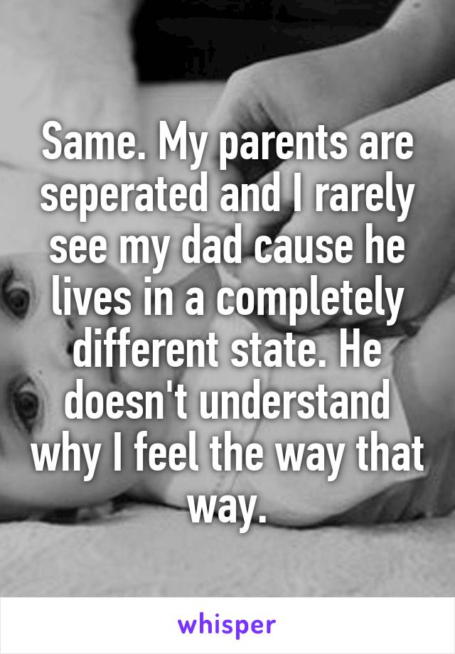 Same. My parents are seperated and I rarely see my dad cause he lives in a completely different state. He doesn't understand why I feel the way that way.