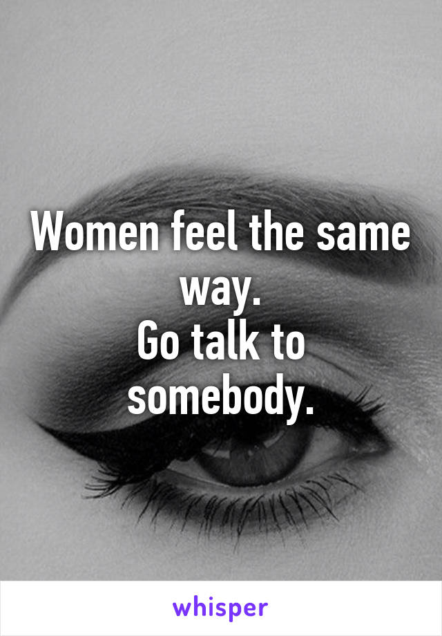 Women feel the same way.
Go talk to somebody.