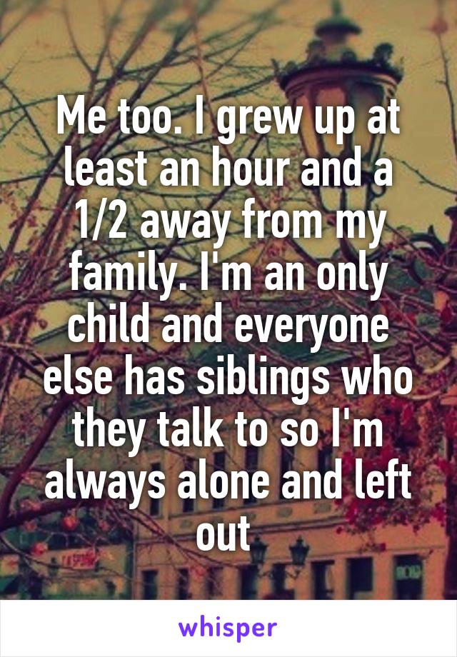 Me too. I grew up at least an hour and a 1/2 away from my family. I'm an only child and everyone else has siblings who they talk to so I'm always alone and left out 