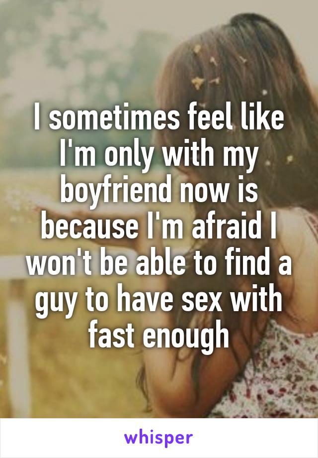 I sometimes feel like I'm only with my boyfriend now is because I'm afraid I won't be able to find a guy to have sex with fast enough