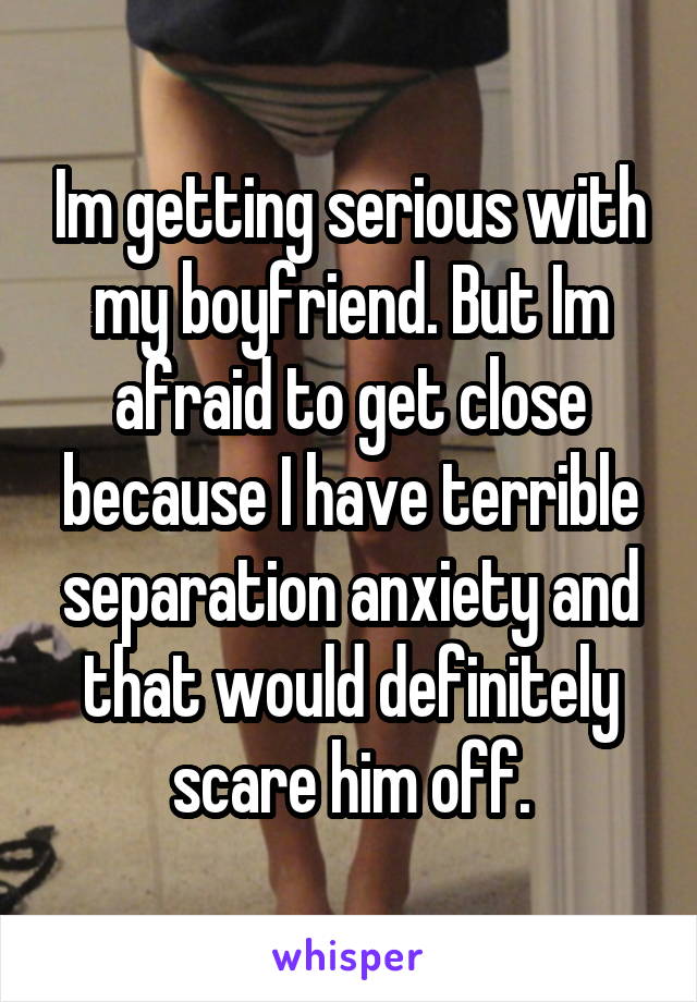 Im getting serious with my boyfriend. But Im afraid to get close because I have terrible separation anxiety and that would definitely scare him off.