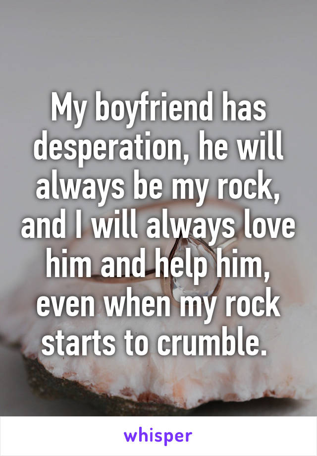 My boyfriend has desperation, he will always be my rock, and I will always love him and help him, even when my rock starts to crumble. 