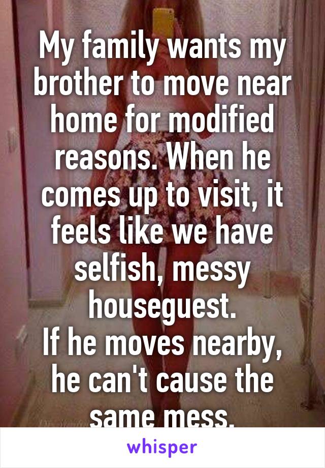 My family wants my brother to move near home for modified reasons. When he comes up to visit, it feels like we have selfish, messy houseguest.
If he moves nearby, he can't cause the same mess.
