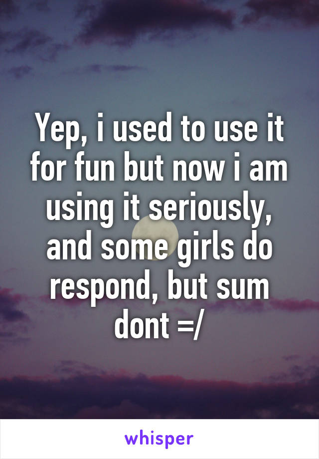 Yep, i used to use it for fun but now i am using it seriously, and some girls do respond, but sum dont =/