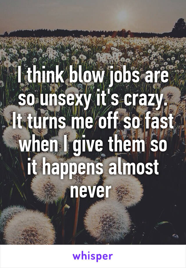 I think blow jobs are so unsexy it's crazy. It turns me off so fast when I give them so it happens almost never 