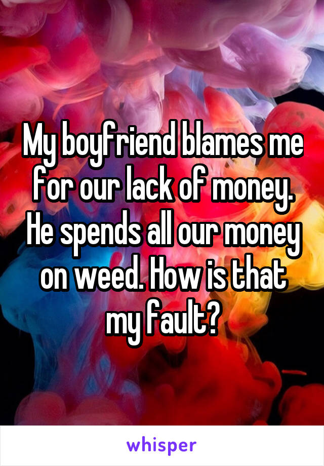 My boyfriend blames me for our lack of money. He spends all our money on weed. How is that my fault?