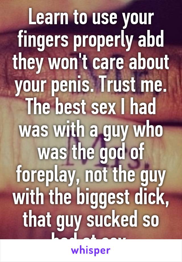 Learn to use your fingers properly abd they won't care about your penis. Trust me. The best sex I had was with a guy who was the god of foreplay, not the guy with the biggest dick, that guy sucked so bad at sex.