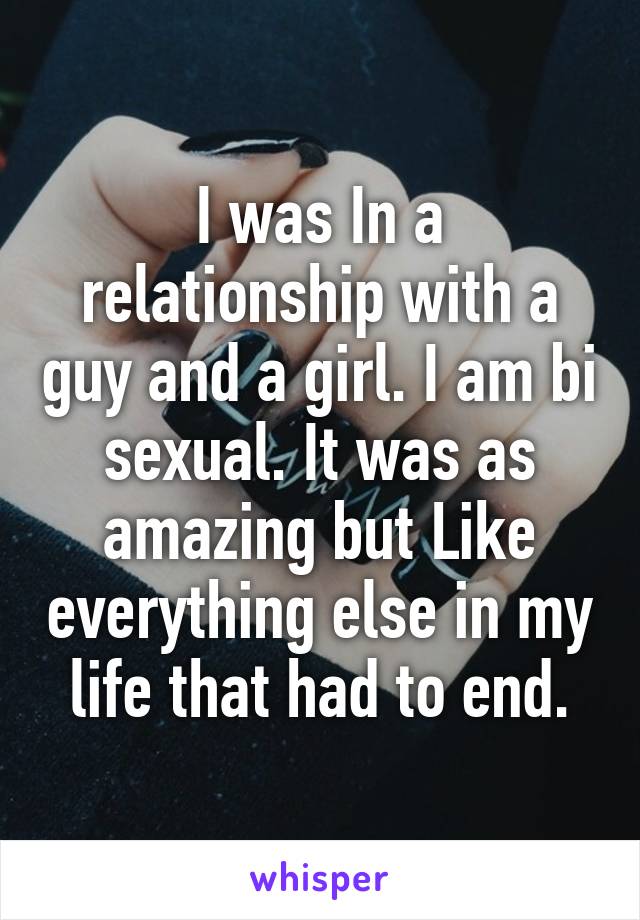 I was In a relationship with a guy and a girl. I am bi sexual. It was as amazing but Like everything else in my life that had to end.