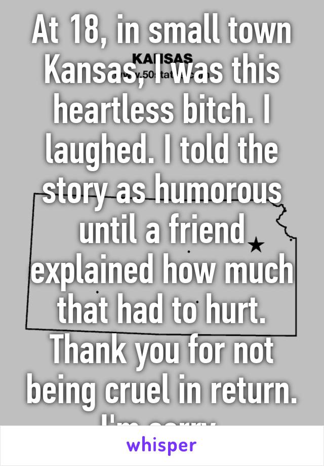 At 18, in small town Kansas, I was this heartless bitch. I laughed. I told the story as humorous until a friend explained how much that had to hurt. Thank you for not being cruel in return. I'm sorry.