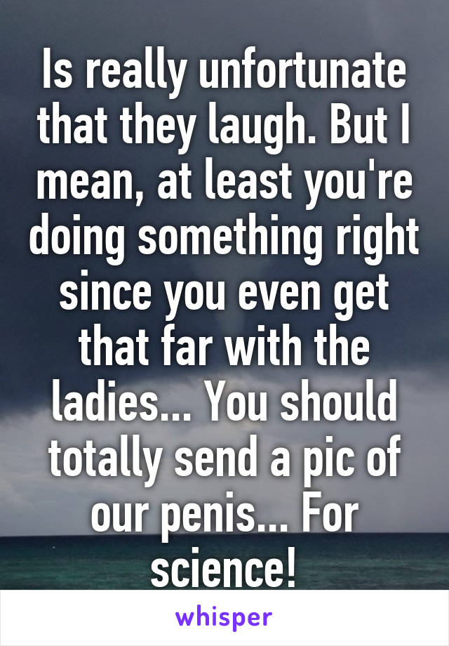 Is really unfortunate that they laugh. But I mean, at least you're doing something right since you even get that far with the ladies... You should totally send a pic of our penis... For science!
