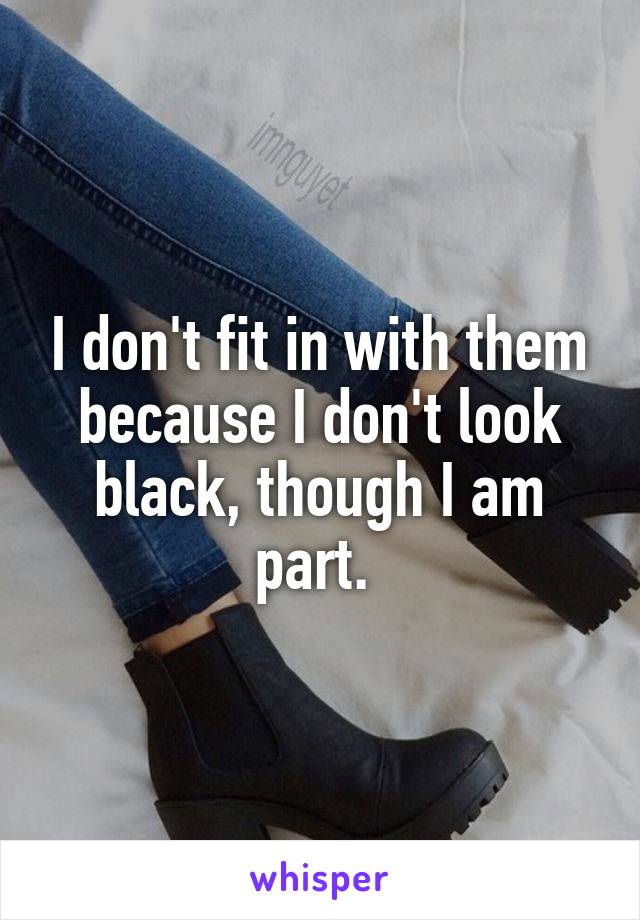 I don't fit in with them because I don't look black, though I am part. 