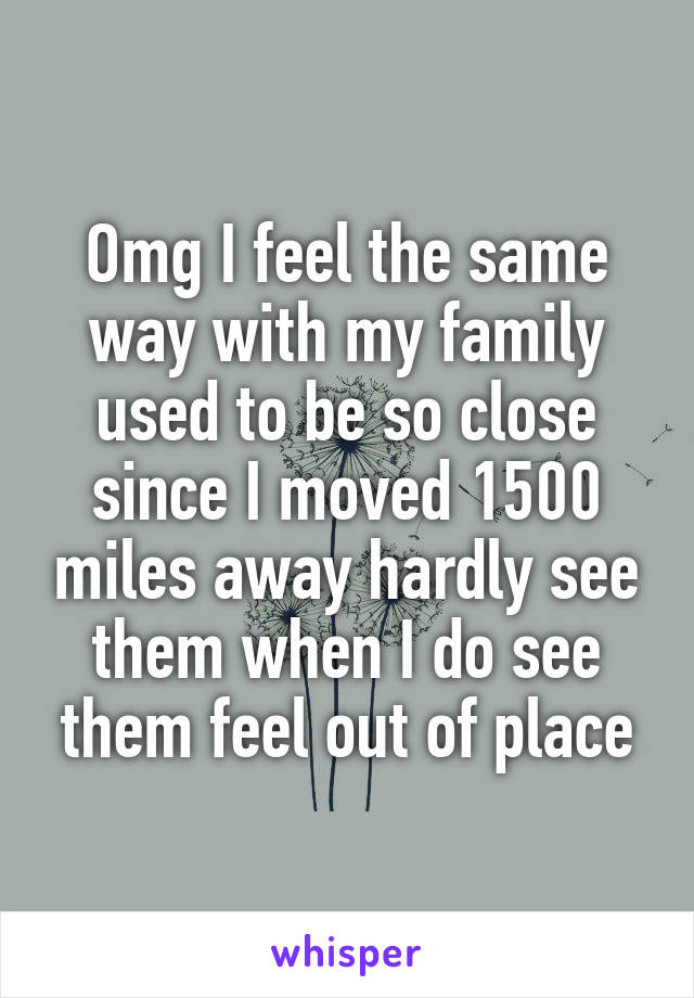 Omg I feel the same way with my family used to be so close since I moved 1500 miles away hardly see them when I do see them feel out of place