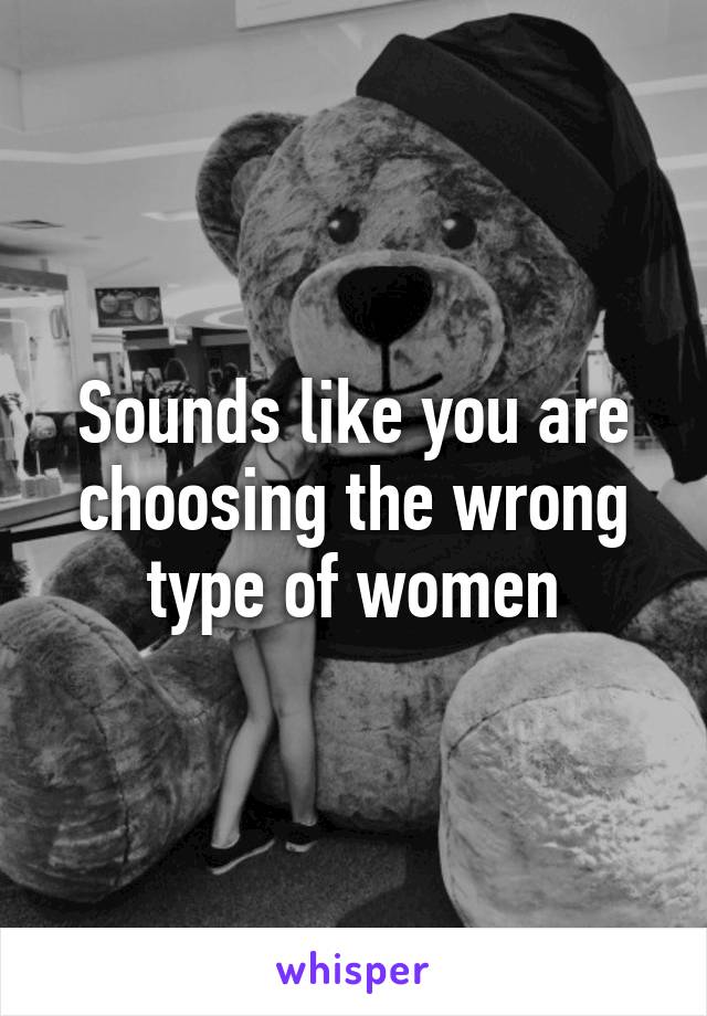 Sounds like you are choosing the wrong type of women