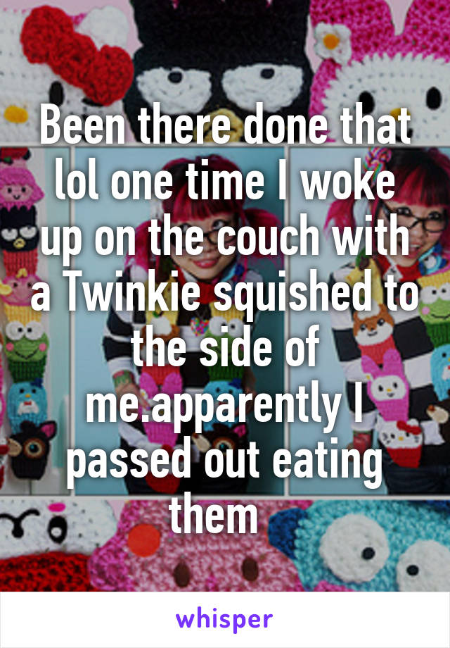 Been there done that lol one time I woke up on the couch with a Twinkie squished to the side of me.apparently I passed out eating them  