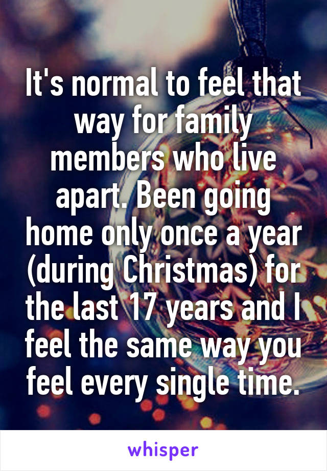It's normal to feel that way for family members who live apart. Been going home only once a year (during Christmas) for the last 17 years and I feel the same way you feel every single time.