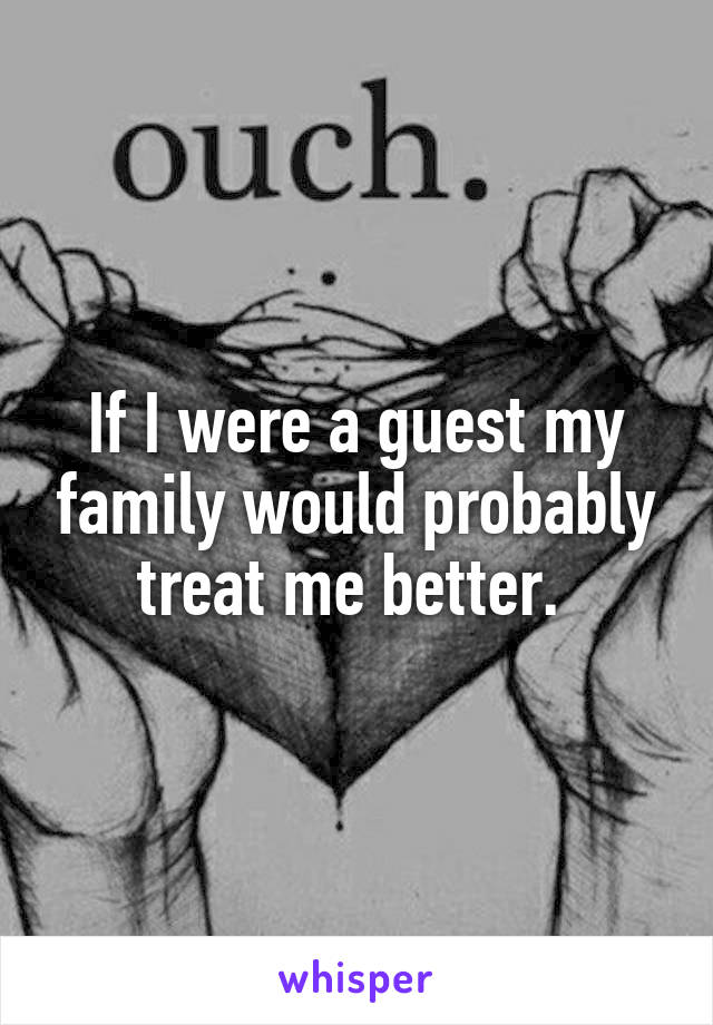 If I were a guest my family would probably treat me better. 