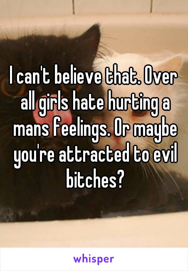 I can't believe that. Over all girls hate hurting a mans feelings. Or maybe you're attracted to evil bitches?