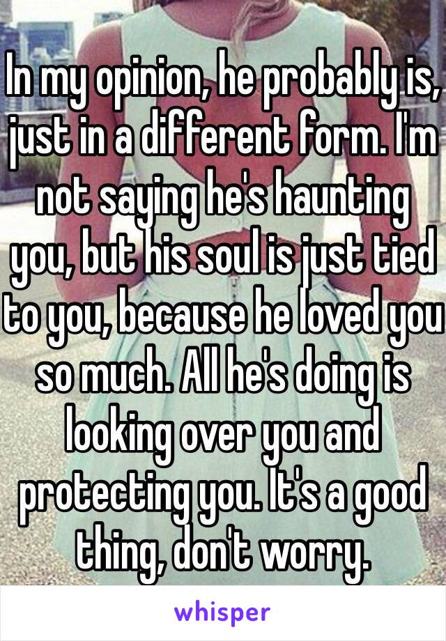 In my opinion, he probably is, just in a different form. I'm not saying he's haunting you, but his soul is just tied to you, because he loved you so much. All he's doing is looking over you and protecting you. It's a good thing, don't worry.