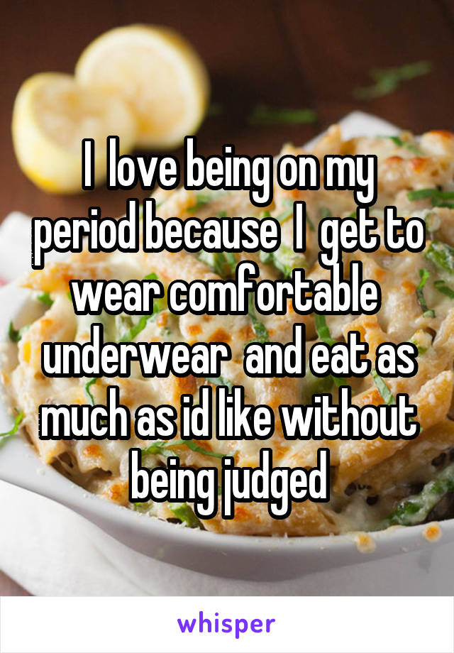 I  love being on my period because  I  get to wear comfortable  underwear  and eat as much as id like without being judged