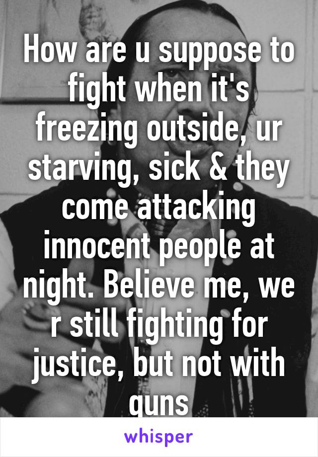 How are u suppose to fight when it's freezing outside, ur starving, sick & they come attacking innocent people at night. Believe me, we r still fighting for justice, but not with guns