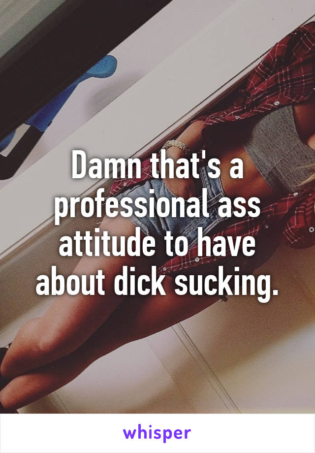 Damn that's a professional ass attitude to have about dick sucking.