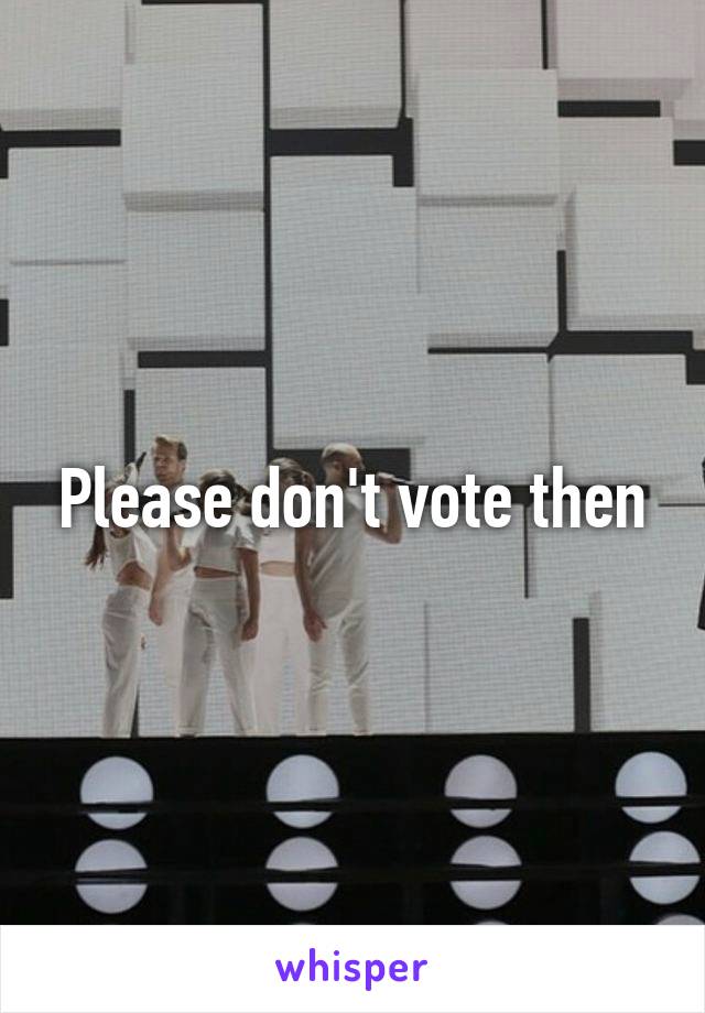 Please don't vote then
