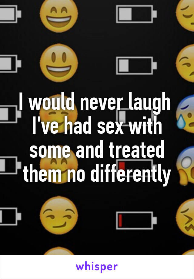 I would never laugh 
I've had sex with some and treated them no differently