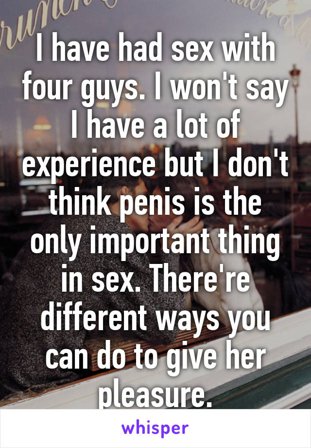 I have had sex with four guys. I won't say I have a lot of experience but I don't think penis is the only important thing in sex. There're different ways you can do to give her pleasure.