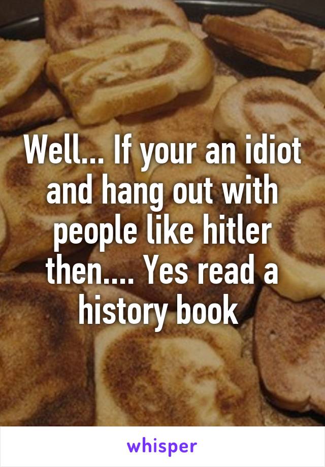 Well... If your an idiot and hang out with people like hitler then.... Yes read a history book 