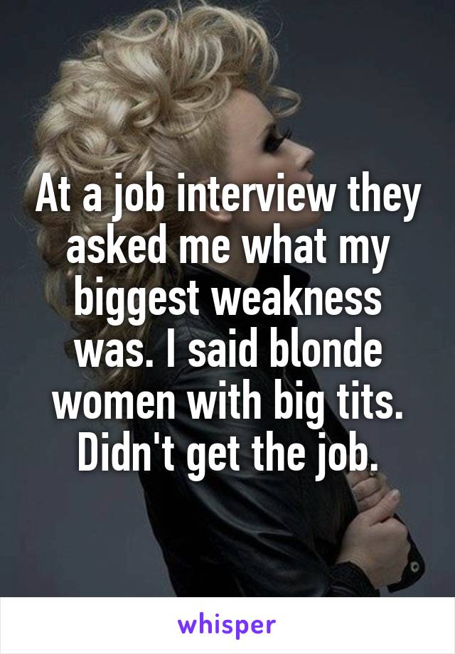 At a job interview they asked me what my biggest weakness was. I said blonde women with big tits. Didn't get the job.