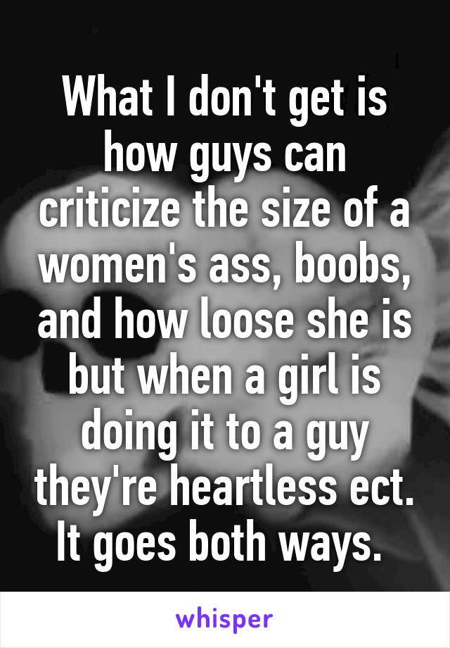 What I don't get is how guys can criticize the size of a women's ass, boobs, and how loose she is but when a girl is doing it to a guy they're heartless ect. It goes both ways. 