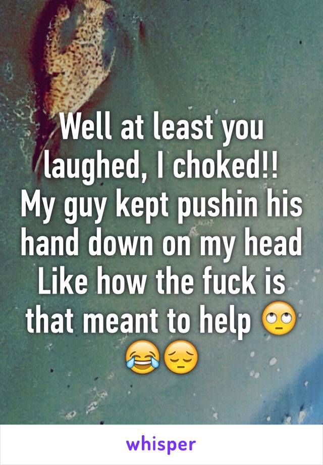 Well at least you laughed, I choked!! 
My guy kept pushin his hand down on my head 
Like how the fuck is that meant to help 🙄😂😔