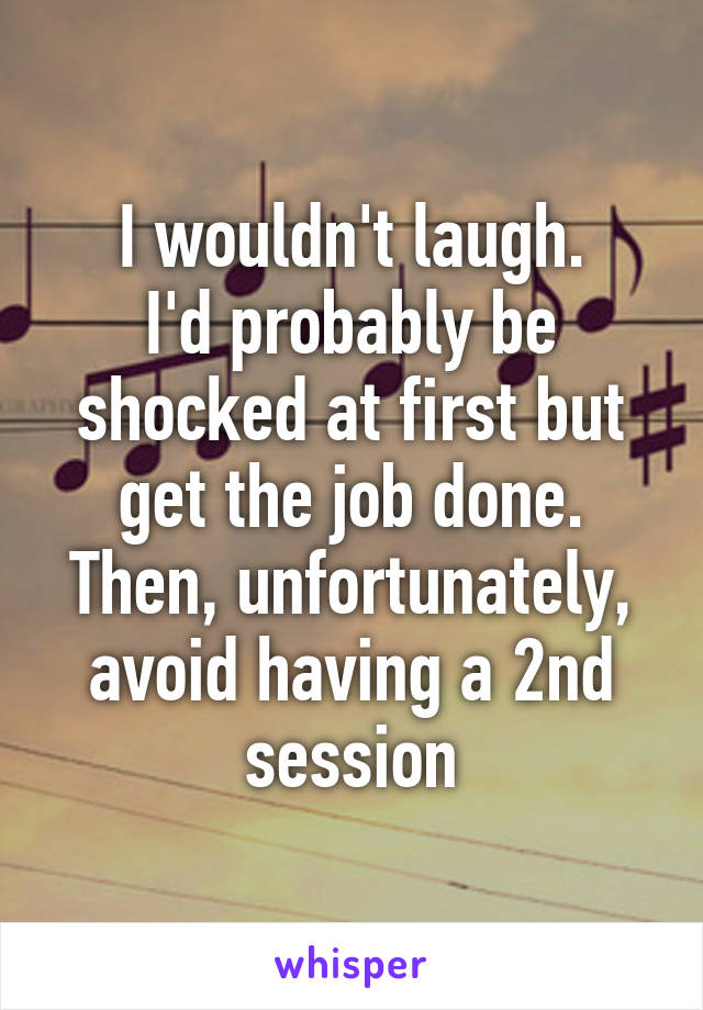 I wouldn't laugh.
I'd probably be shocked at first but get the job done.
Then, unfortunately, avoid having a 2nd session