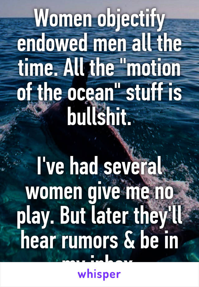 Women objectify endowed men all the time. All the "motion of the ocean" stuff is bullshit.

I've had several women give me no play. But later they'll hear rumors & be in my inbox.