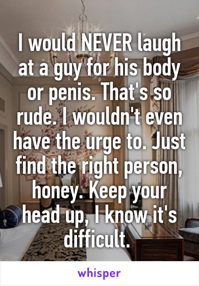 I would NEVER laugh at a guy for his body or penis. That's so rude. I wouldn't even have the urge to. Just find the right person, honey. Keep your head up, I know it's difficult. 