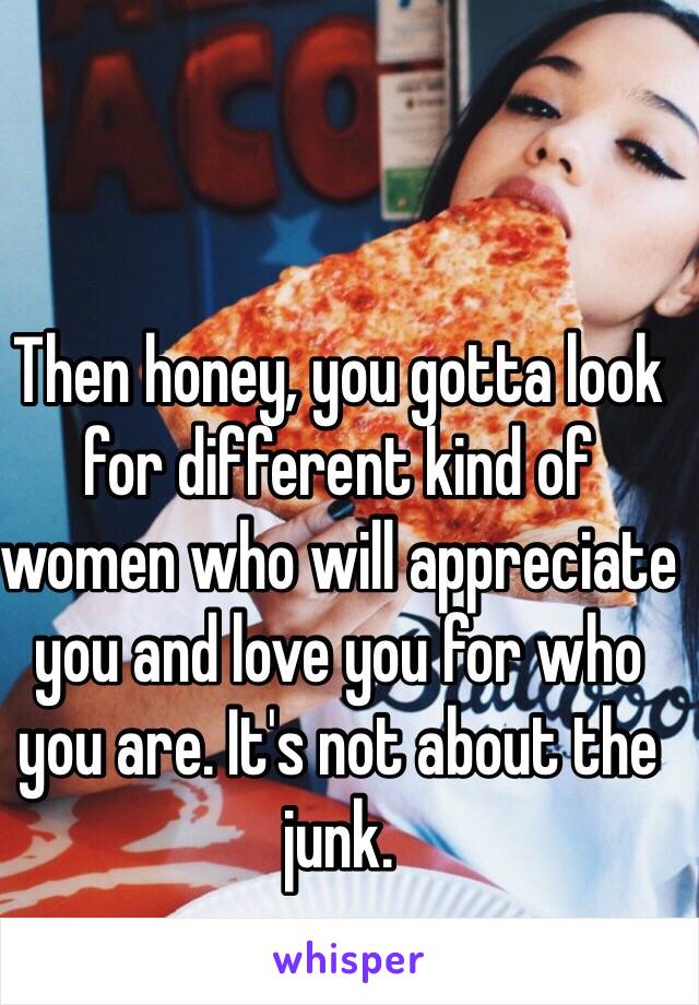 Then honey, you gotta look for different kind of women who will appreciate you and love you for who you are. It's not about the junk. 