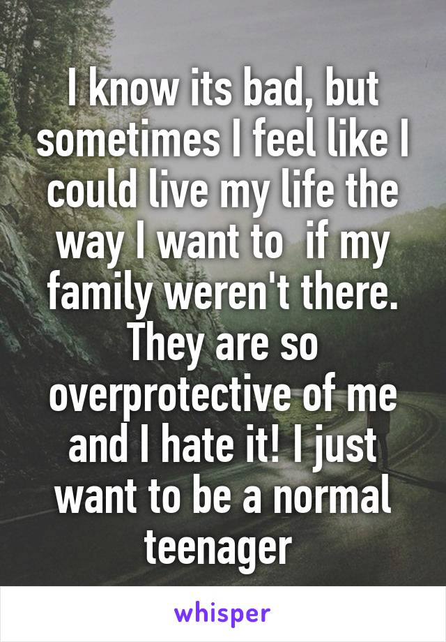 I know its bad, but sometimes I feel like I could live my life the way I want to  if my family weren't there. They are so overprotective of me and I hate it! I just want to be a normal teenager 
