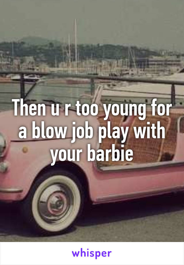 Then u r too young for a blow job play with your barbie