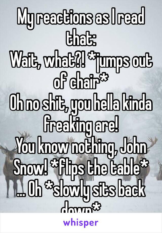 My reactions as I read that: 
Wait, what?! *jumps out of chair*
Oh no shit, you hella kinda freaking are! 
You know nothing, John Snow! *flips the table*
... Oh *slowly sits back down*