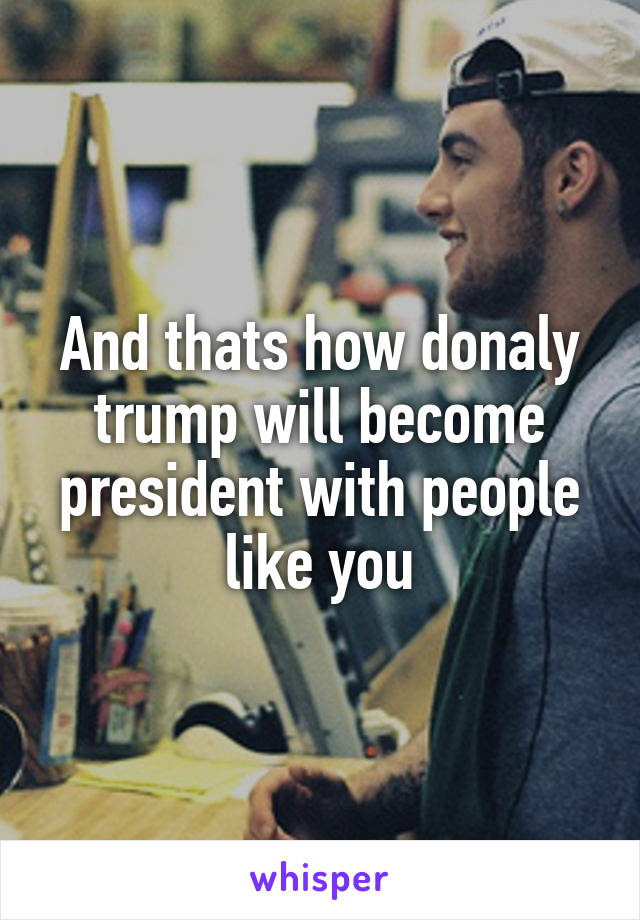 And thats how donaly trump will become president with people like you