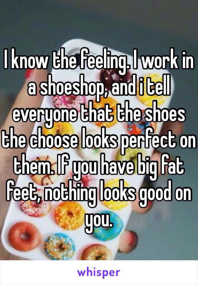 I know the feeling. I work in a shoeshop, and i tell everyone that the shoes the choose looks perfect on them. If you have big fat feet, nothing looks good on you. 