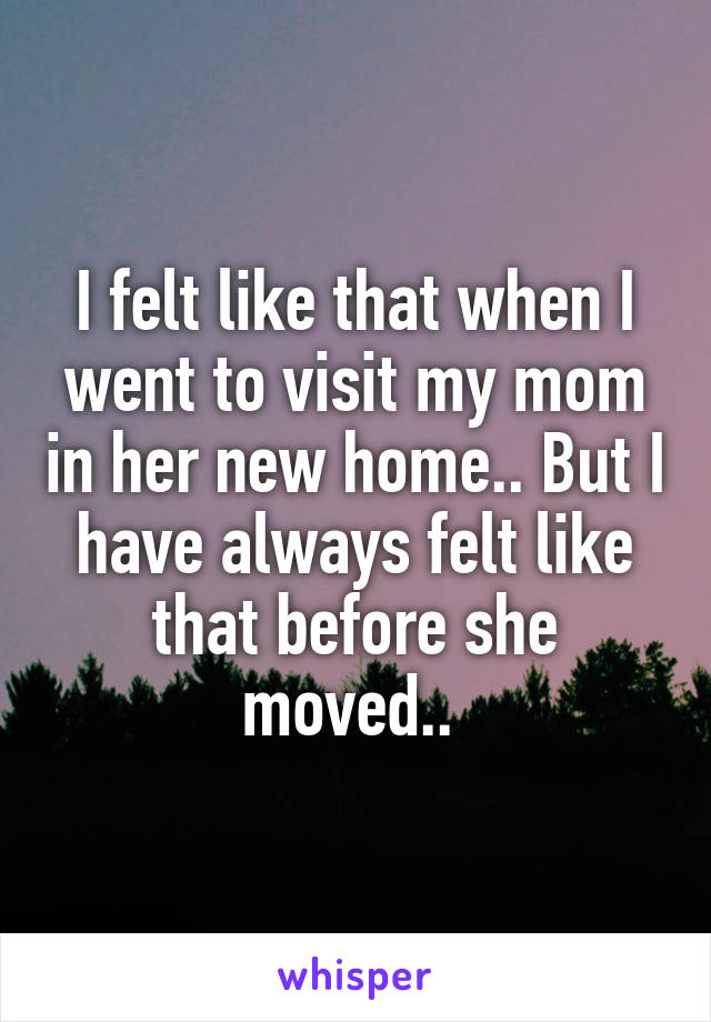 I felt like that when I went to visit my mom in her new home.. But I have always felt like that before she moved.. 