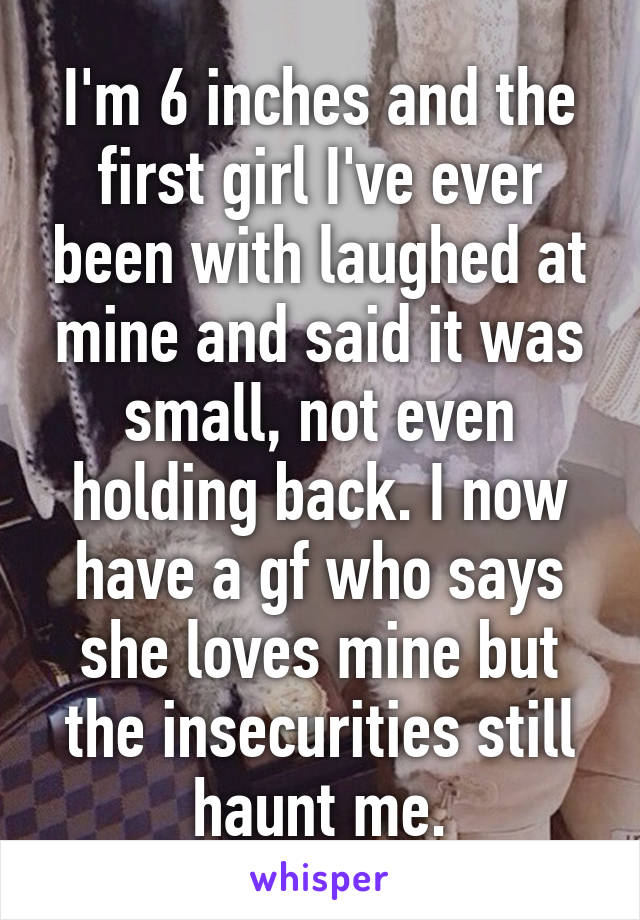 I'm 6 inches and the first girl I've ever been with laughed at mine and said it was small, not even holding back. I now have a gf who says she loves mine but the insecurities still haunt me.