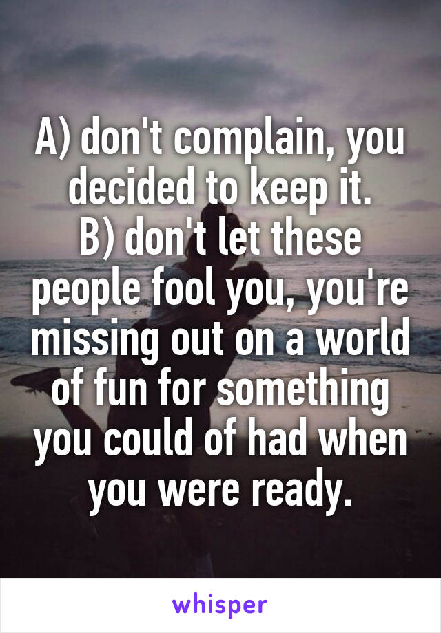 A) don't complain, you decided to keep it.
B) don't let these people fool you, you're missing out on a world of fun for something you could of had when you were ready.