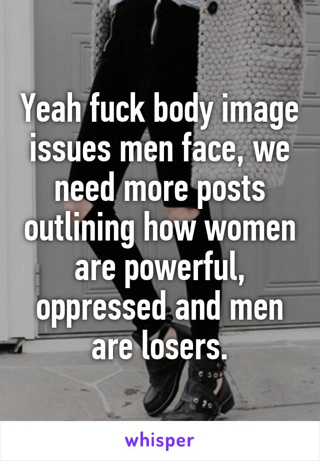 Yeah fuck body image issues men face, we need more posts outlining how women are powerful, oppressed and men are losers.