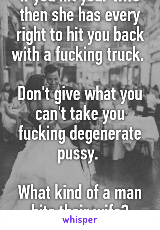 If you hit your wife then she has every right to hit you back with a fucking truck. 

Don't give what you can't take you fucking degenerate pussy. 

What kind of a man hits their wife?
Disgusting dude