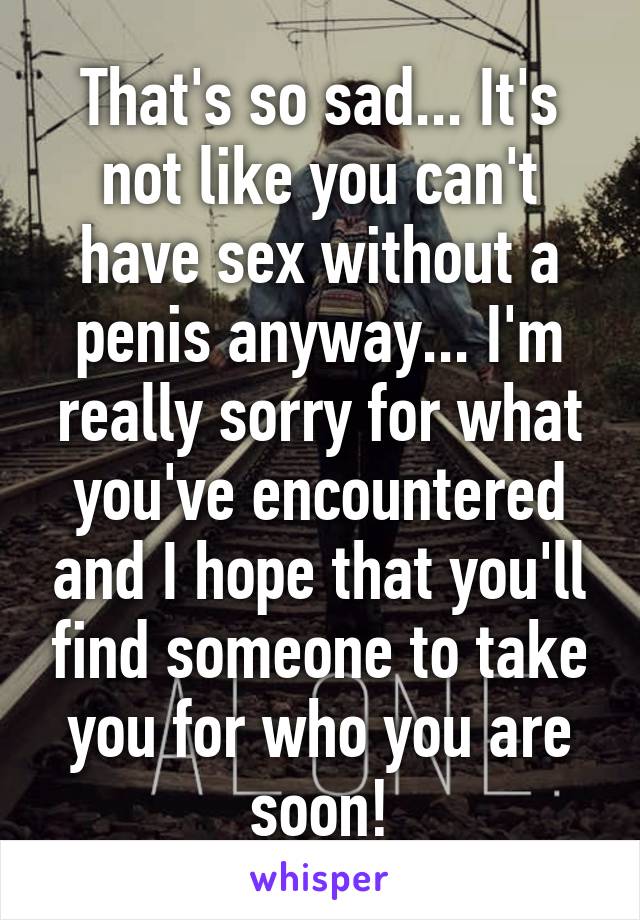 That's so sad... It's not like you can't have sex without a penis anyway... I'm really sorry for what you've encountered and I hope that you'll find someone to take you for who you are soon!