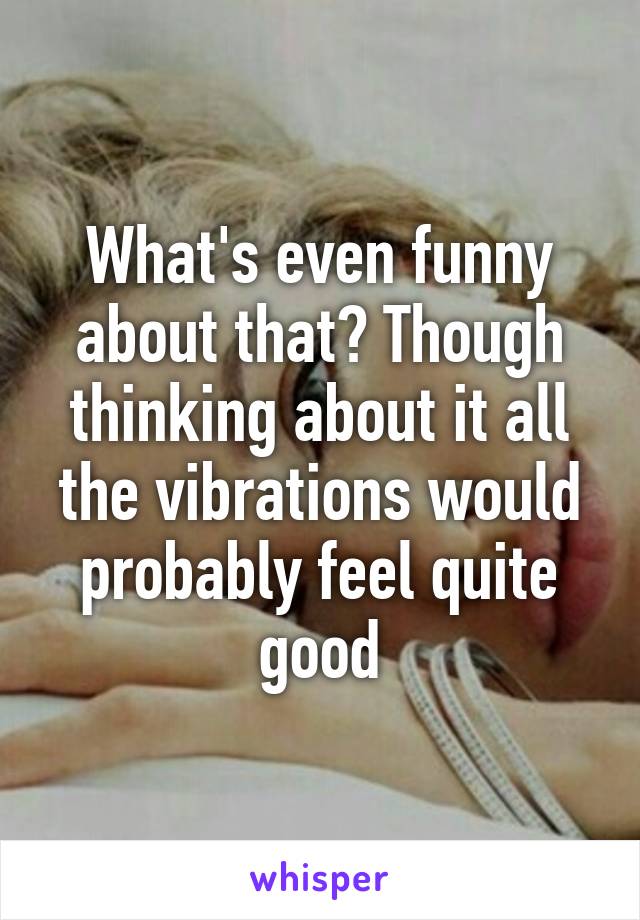 What's even funny about that? Though thinking about it all the vibrations would probably feel quite good