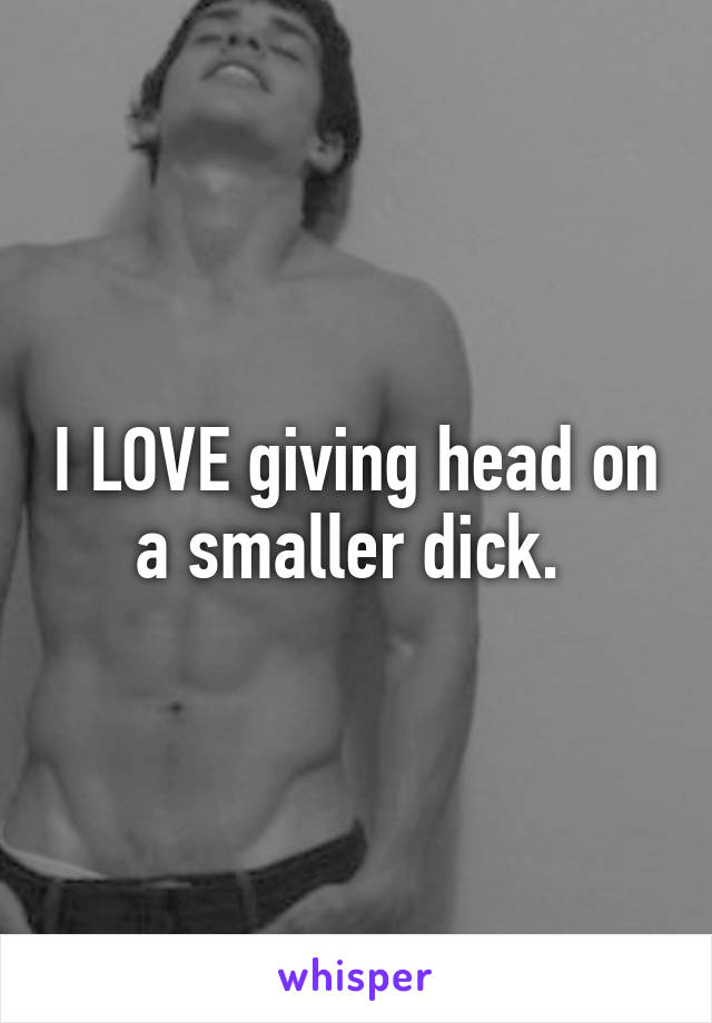 I LOVE giving head on a smaller dick. 