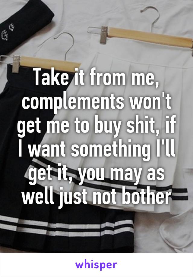 Take it from me, complements won't get me to buy shit, if I want something I'll get it, you may as well just not bother
